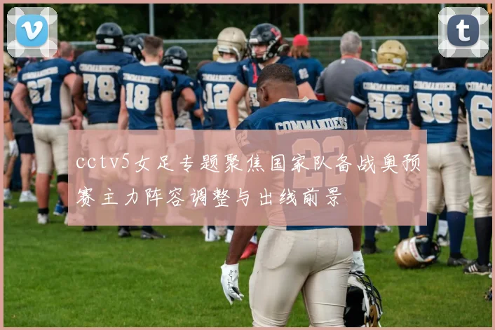 cctv5女足专题聚焦国家队备战奥预赛主力阵容调整与出线前景