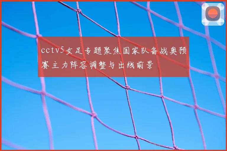 cctv5女足专题聚焦国家队备战奥预赛主力阵容调整与出线前景