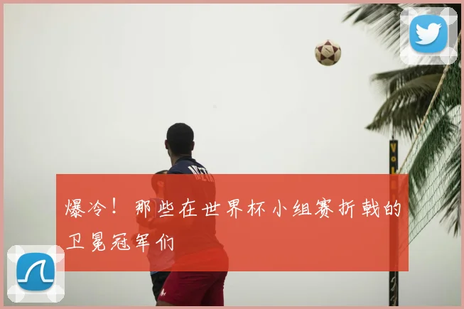 爆冷！那些在世界杯小组赛折戟的卫冕冠军们