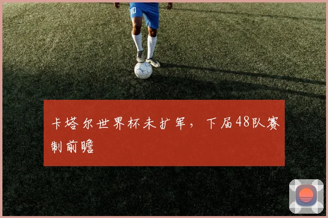 卡塔尔世界杯未扩军，下届48队赛制前瞻
