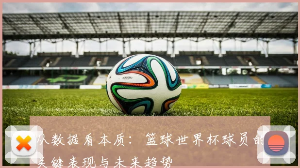 从数据看本质:篮球世界杯球员的关键表现与未来趋势