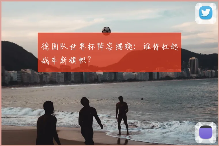 德国队世界杯阵容揭晓：谁将扛起战车新旗帜？