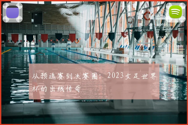 从预选赛到决赛圈:2023女足世界杯的出线传奇