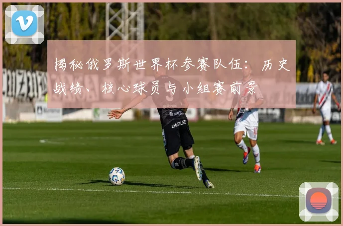 揭秘俄罗斯世界杯参赛队伍：历史战绩、核心球员与小组赛前景