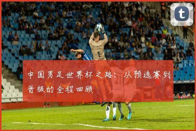 中国男足世界杯之路:从预选赛到晋级的全程回顾
