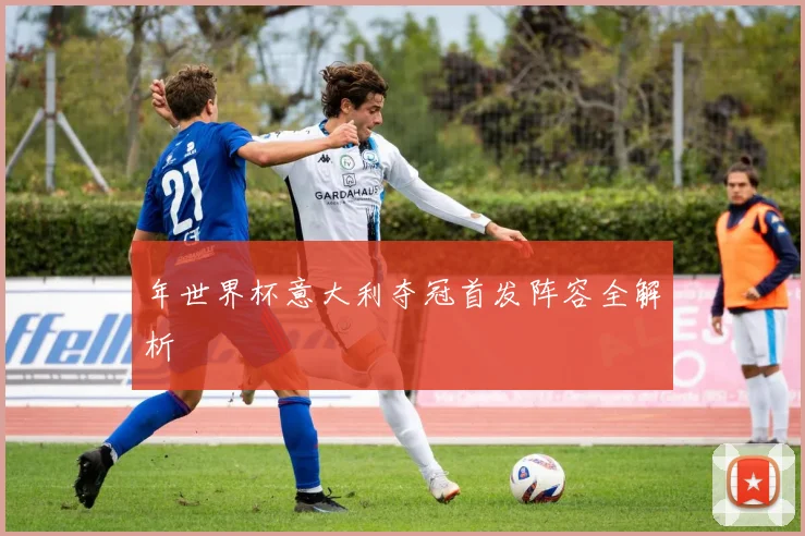 年世界杯意大利夺冠首发阵容全解析
