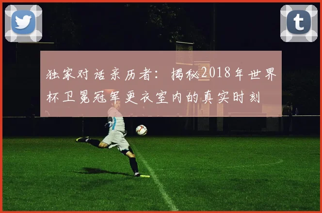 独家对话亲历者：揭秘2018年世界杯卫冕冠军更衣室内的真实时刻
