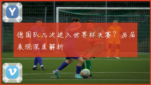 德国队几次进入世界杯决赛？历届表现深度解析