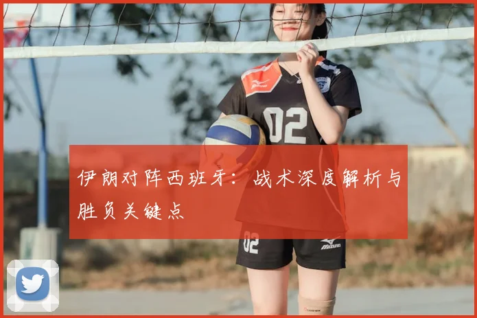 伊朗对阵西班牙:战术深度解析与胜负关键点