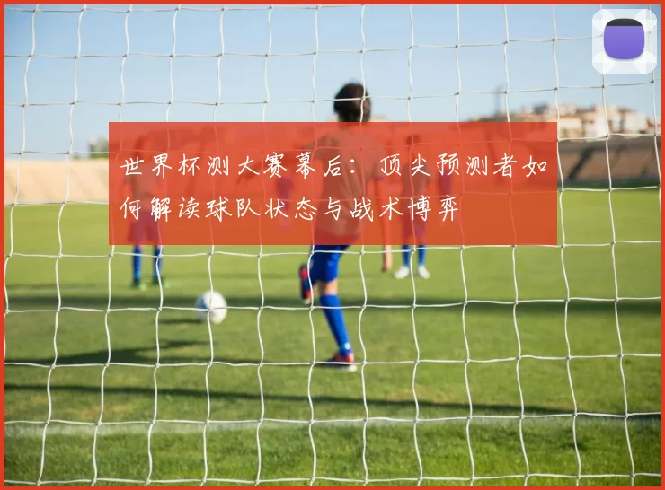 世界杯测大赛幕后：顶尖预测者如何解读球队状态与战术博弈