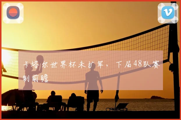 卡塔尔世界杯未扩军,下届48队赛制前瞻
