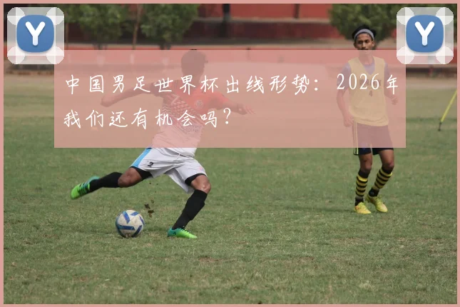 中国男足世界杯出线形势：2026年我们还有机会吗？