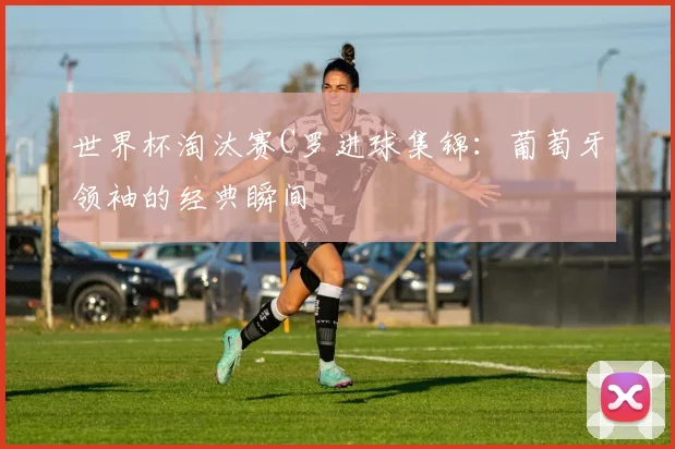 世界杯淘汰赛C罗进球集锦:葡萄牙领袖的经典瞬间