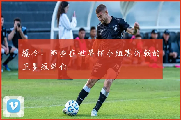 爆冷！那些在世界杯小组赛折戟的卫冕冠军们