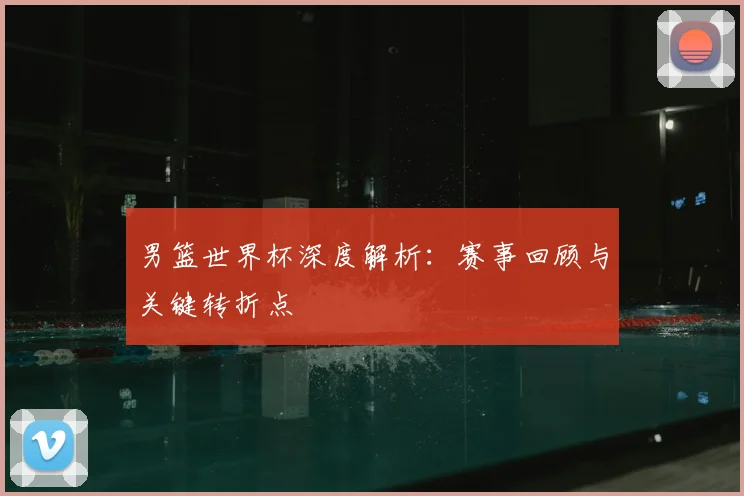男篮世界杯深度解析：赛事回顾与关键转折点