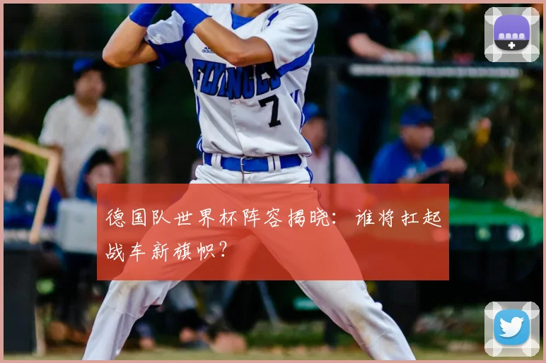 德国队世界杯阵容揭晓：谁将扛起战车新旗帜？