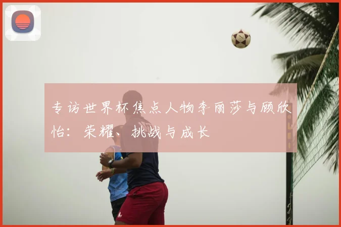 专访世界杯焦点人物李丽莎与顾欣怡：荣耀、挑战与成长