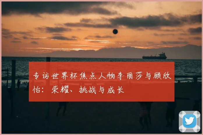 专访世界杯焦点人物李丽莎与顾欣怡:荣耀、挑战与成长