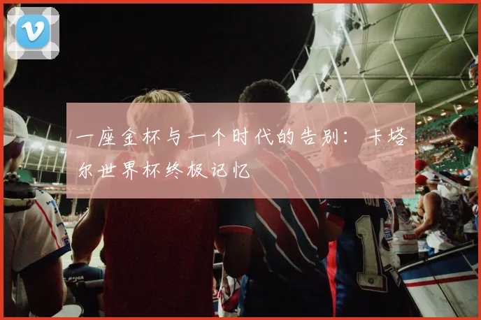 一座金杯与一个时代的告别：卡塔尔世界杯终极记忆
