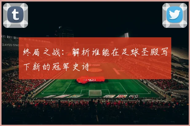 终局之战：解析谁能在足球圣殿写下新的冠军史诗