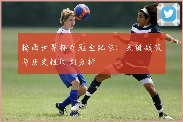梅西世界杯夺冠全纪录：关键战役与历史性时刻分析