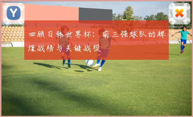回顾日韩世界杯：前三强球队的辉煌战绩与关键战役
