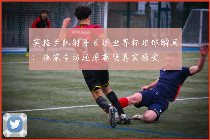 英格兰队射手亲述世界杯进球瞬间：独家专访还原赛场真实感受