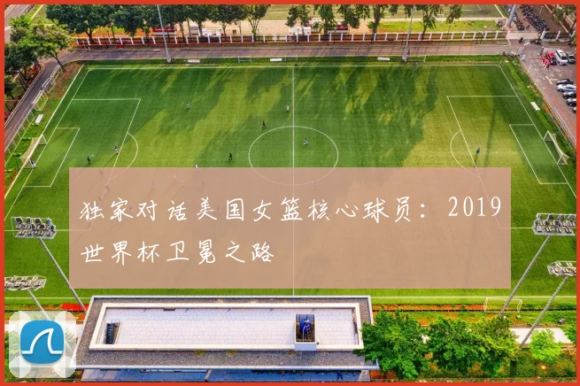独家对话美国女篮核心球员：2019世界杯卫冕之路