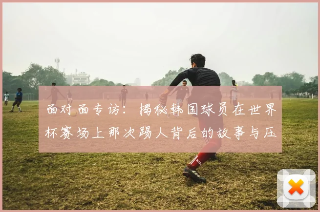 面对面专访：揭秘韩国球员在世界杯赛场上那次踢人背后的故事与压力