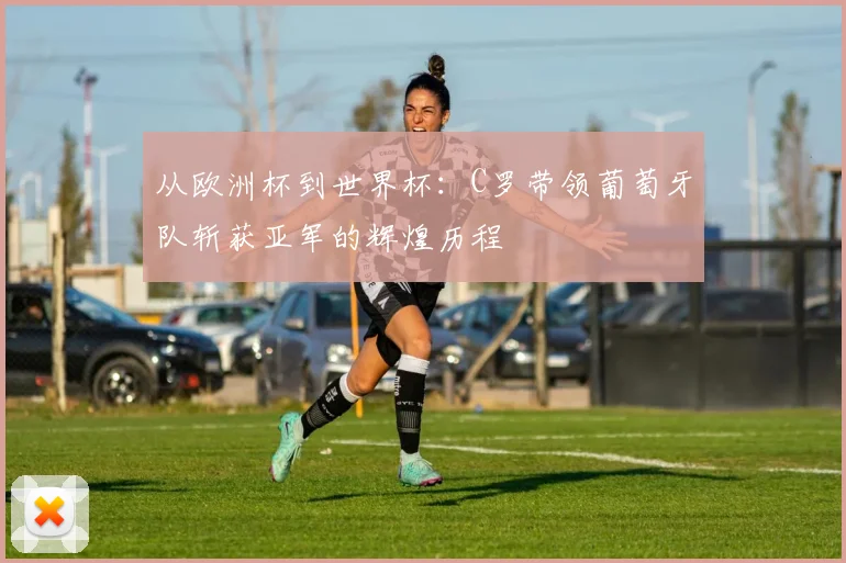 从欧洲杯到世界杯：C罗带领葡萄牙队斩获亚军的辉煌历程