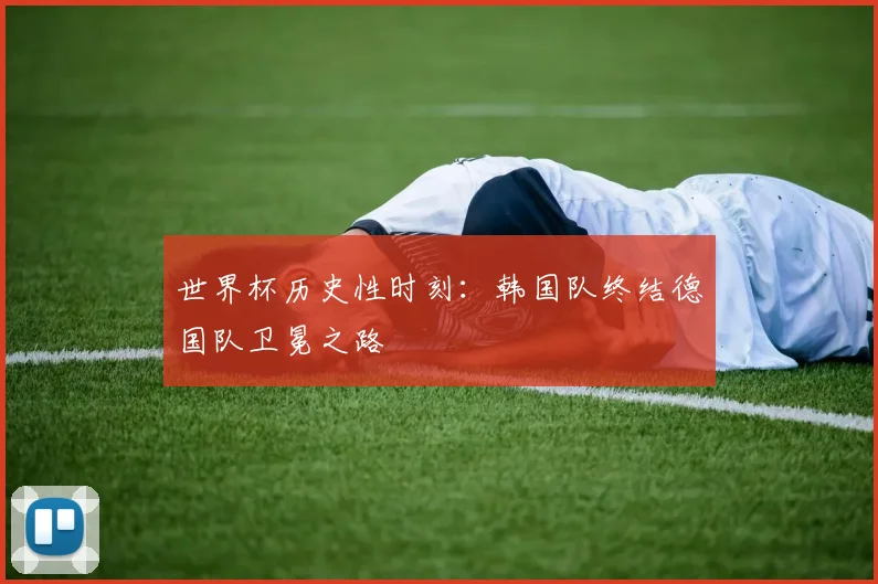 世界杯历史性时刻：韩国队终结德国队卫冕之路