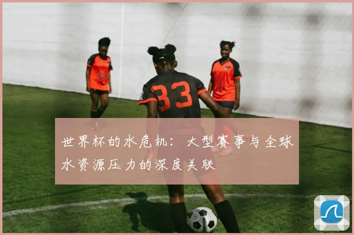 世界杯的水危机：大型赛事与全球水资源压力的深度关联