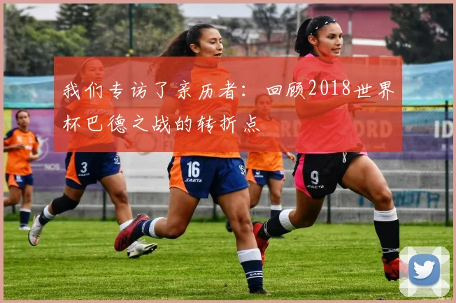 我们专访了亲历者：回顾2018世界杯巴德之战的转折点